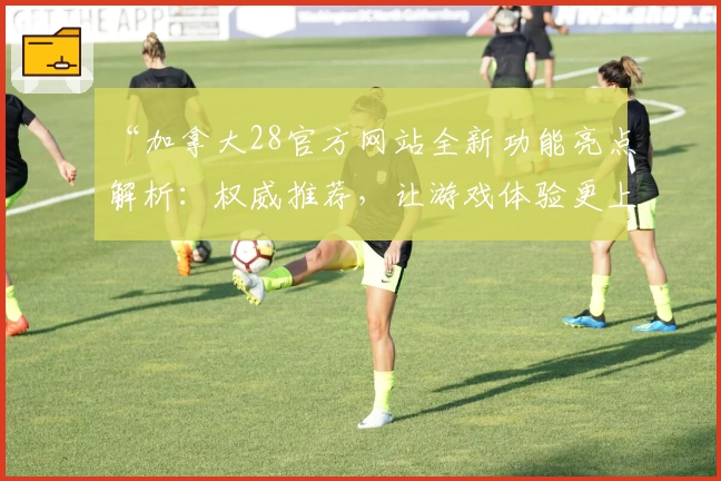“加拿大28官方网站全新功能亮点解析：权威推荐，让游戏体验更上一层楼”