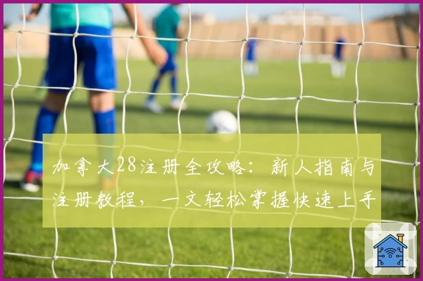 加拿大28注册全攻略：新人指南与注册教程，一文轻松掌握快速上手诀窍