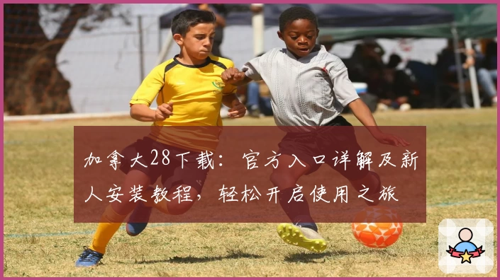 加拿大28下载：官方入口详解及新人安装教程，轻松开启使用之旅