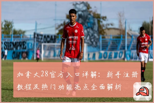 加拿大28官方入口详解：新手注册教程及热门功能亮点全面解析