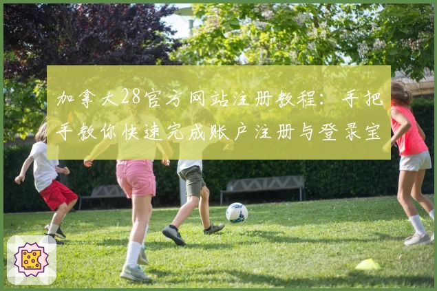 加拿大28官方网站注册教程：手把手教你快速完成账户注册与登录宝典