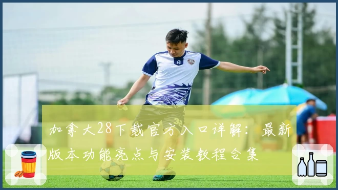加拿大28下载官方入口详解：最新版本功能亮点与安装教程合集