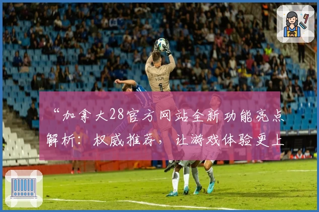 “加拿大28官方网站全新功能亮点解析：权威推荐，让游戏体验更上一层楼”