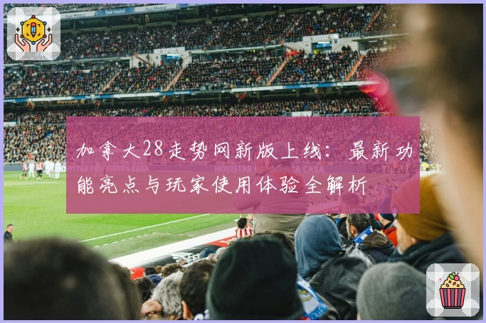 加拿大28走势网新版上线：最新功能亮点与玩家使用体验全解析