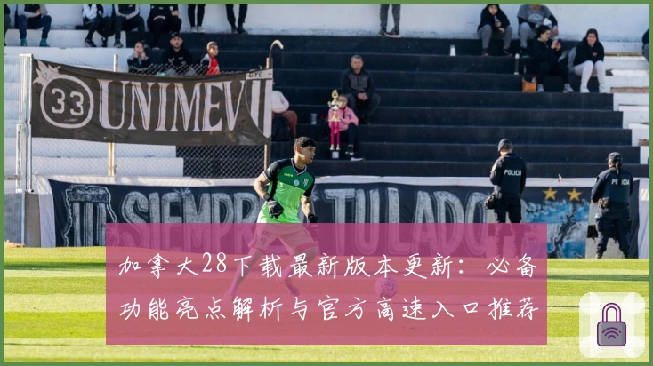 加拿大28下载最新版本更新：必备功能亮点解析与官方高速入口推荐