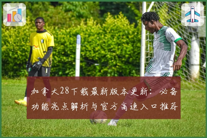 加拿大28下载最新版本更新：必备功能亮点解析与官方高速入口推荐