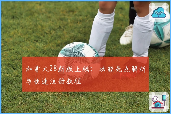 加拿大28新版上线：功能亮点解析与快速注册教程